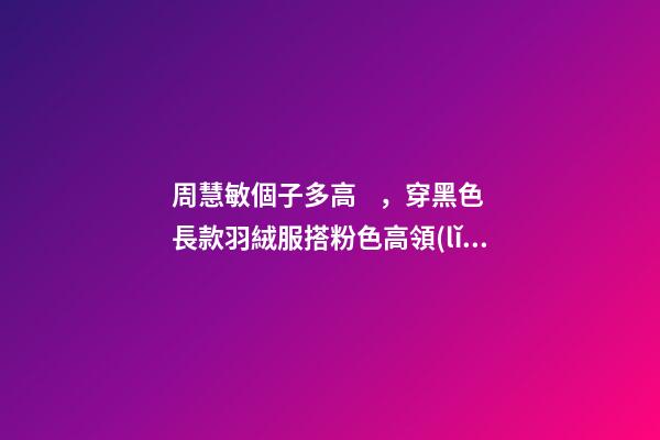 周慧敏個子多高，穿黑色長款羽絨服搭粉色高領(lǐng)-第1張-觀點-玄機派